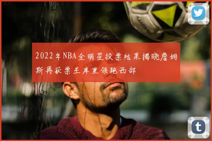 2022年NBA全明星投票结果揭晓詹姆斯再获票王库里领跑西部