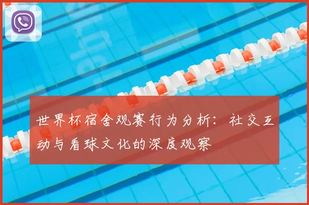 世界杯宿舍观赛行为分析：社交互动与看球文化的深度观察