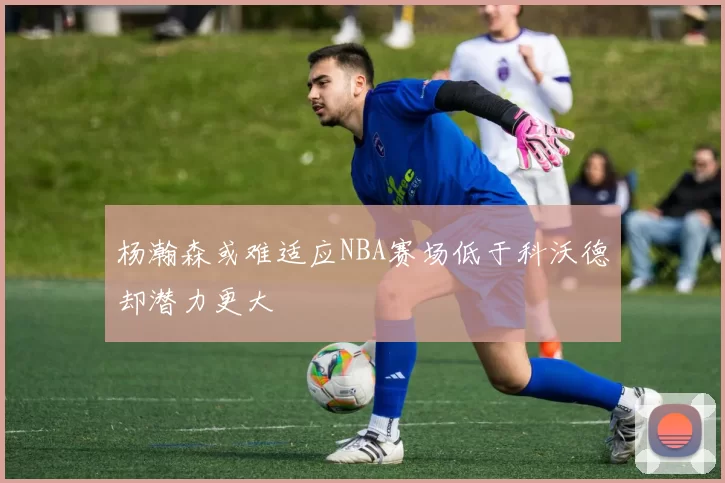 杨瀚森或难适应NBA赛场低于科沃德却潜力更大