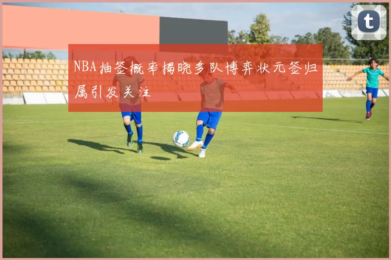 NBA抽签概率揭晓多队博弈状元签归属引发关注