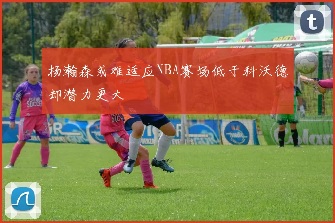杨瀚森或难适应NBA赛场低于科沃德却潜力更大