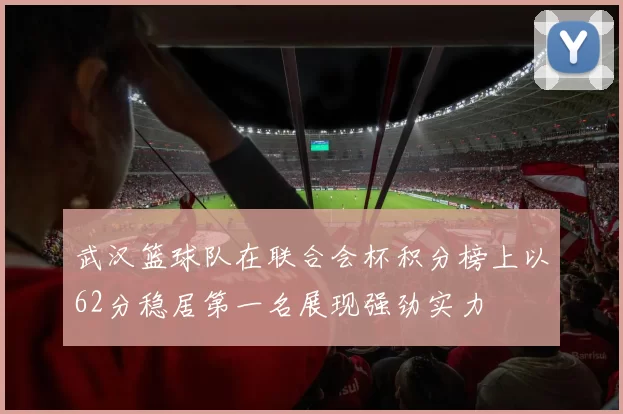 武汉篮球队在联合会杯积分榜上以62分稳居第一名展现强劲实力