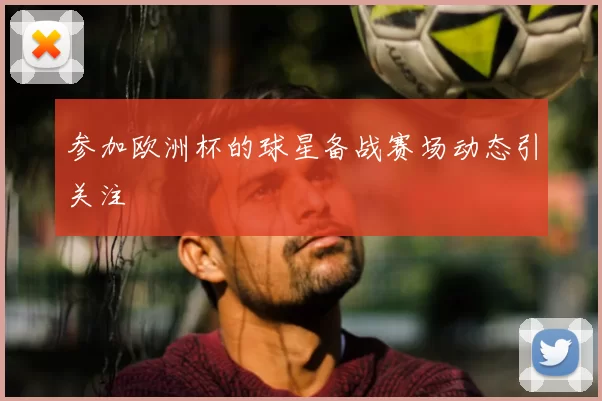 参加欧洲杯的球星备战赛场动态引关注