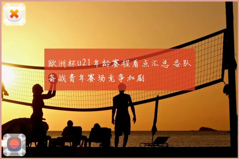 欧洲杯u21年龄赛程看点汇总 各队备战青年赛场竞争加剧
