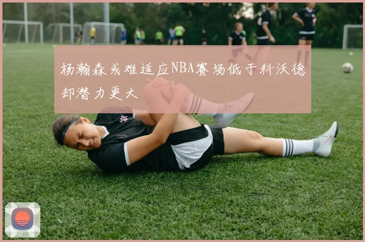 杨瀚森或难适应NBA赛场低于科沃德却潜力更大