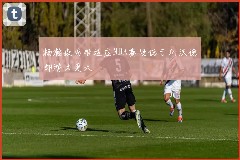 杨瀚森或难适应NBA赛场低于科沃德却潜力更大