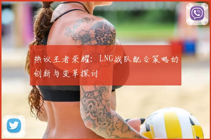 热议王者荣耀：LNG战队配合策略的创新与变革探讨