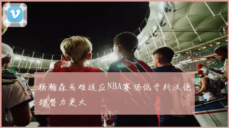 杨瀚森或难适应NBA赛场低于科沃德却潜力更大