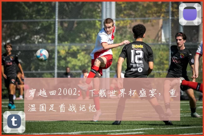 穿越回2002：下载世界杯盛宴，重温国足首战记忆