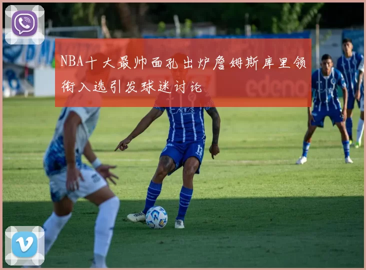 NBA十大最帅面孔出炉詹姆斯库里领衔入选引发球迷讨论